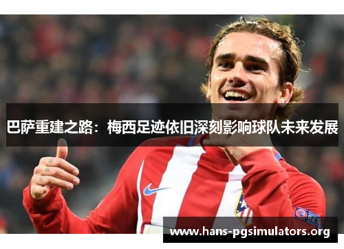 巴萨重建之路:梅西足迹依旧深刻影响球队未来发展 巴萨重建之路:梅西足迹依旧深刻影响球队未来发展