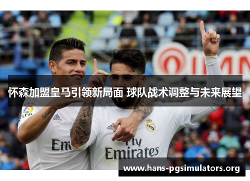 怀森加盟皇马引领新局面 球队战术调整与未来展望 怀森加盟皇马引领新局面 球队战术调整与未来展望