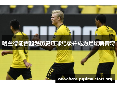 哈兰德能否超越历史进球纪录并成为足坛新传奇 哈兰德能否超越历史进球纪录并成为足坛新传奇