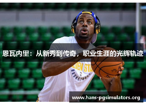 恩瓦内里:从新秀到传奇,职业生涯的光辉轨迹 恩瓦内里:从新秀到传奇,职业生涯的光辉轨迹