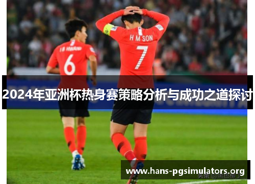 2024年亚洲杯热身赛策略分析与成功之道探讨 2024年亚洲杯热身赛策略分析与成功之道探讨