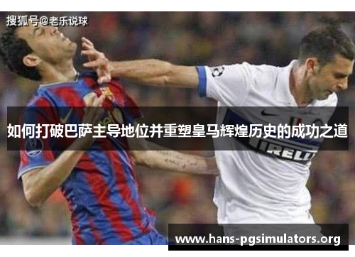 如何打破巴萨主导地位并重塑皇马辉煌历史的成功之道 如何打破巴萨主导地位并重塑皇马辉煌历史的成功之道