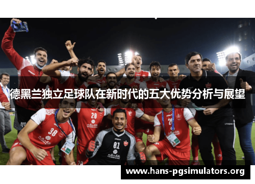 德黑兰独立足球队在新时代的五大优势分析与展望 德黑兰独立足球队在新时代的五大优势分析与展望