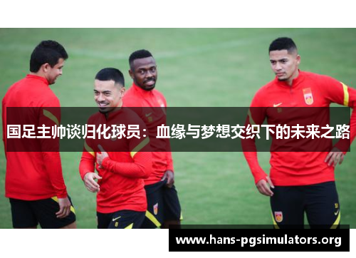 国足主帅谈归化球员:血缘与梦想交织下的未来之路 国足主帅谈归化球员:血缘与梦想交织下的未来之路