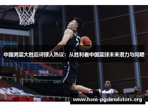 中国男篮大胜后评球人热议:从胜利看中国篮球未来潜力与问题 中国男篮大胜后评球人热议:从胜利看中国篮球未来潜力与问题