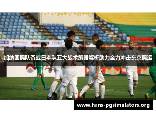 加纳国奥队备战日本队五大战术策略解析助力全力冲击东京奥运 加纳国奥队备战日本队五大战术策略解析助力全力冲击东京奥运