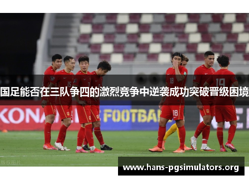 国足能否在三队争四的激烈竞争中逆袭成功突破晋级困境 国足能否在三队争四的激烈竞争中逆袭成功突破晋级困境
