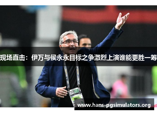 现场直击:伊万与侯永永目标之争激烈上演谁能更胜一筹 现场直击:伊万与侯永永目标之争激烈上演谁能更胜一筹