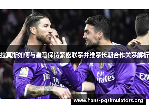 拉莫斯如何与皇马保持紧密联系并维系长期合作关系解析 拉莫斯如何与皇马保持紧密联系并维系长期合作关系解析