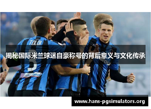 揭秘国际米兰球迷自豪称号的背后意义与文化传承 揭秘国际米兰球迷自豪称号的背后意义与文化传承