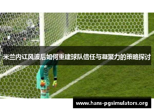 米兰内讧风波后如何重建球队信任与凝聚力的策略探讨 米兰内讧风波后如何重建球队信任与凝聚力的策略探讨