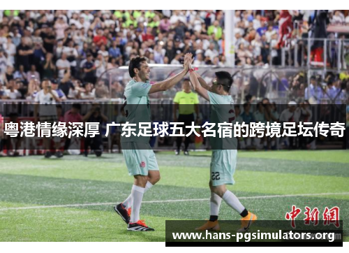 粤港情缘深厚 广东足球五大名宿的跨境足坛传奇 粤港情缘深厚 广东足球五大名宿的跨境足坛传奇