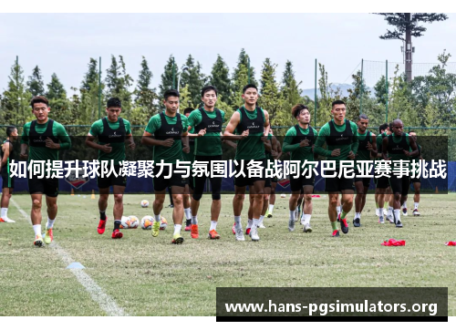 如何提升球队凝聚力与氛围以备战阿尔巴尼亚赛事挑战 如何提升球队凝聚力与氛围以备战阿尔巴尼亚赛事挑战