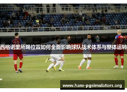 西格诺里所踢位置如何全面影响球队战术体系与整体运转 西格诺里所踢位置如何全面影响球队战术体系与整体运转